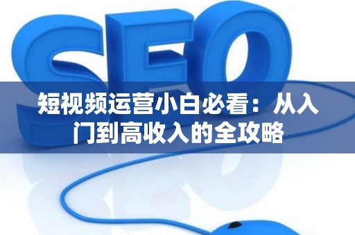 短视频运营小白必看：从入门到高收入的全攻略